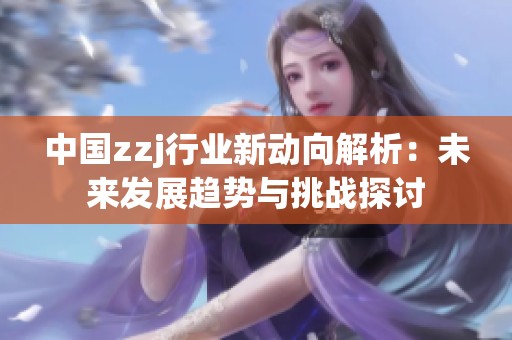 中国zzj行业新动向解析：未来发展趋势与挑战探讨