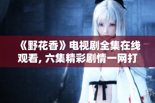 《野花香》电视剧全集在线观看, 六集精彩剧情一网打尽