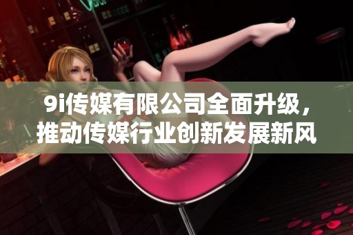 9i传媒有限公司全面升级，推动传媒行业创新发展新风潮
