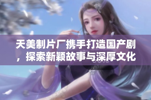 天美制片厂携手打造国产剧，探索新颖故事与深厚文化结合
