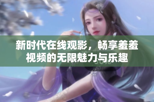 新时代在线观影，畅享羞羞视频的无限魅力与乐趣