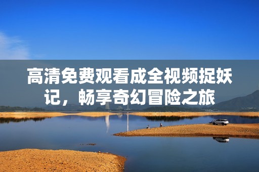 高清免费观看成全视频捉妖记，畅享奇幻冒险之旅