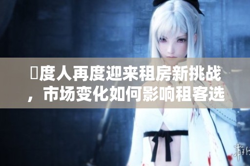卬度人再度迎来租房新挑战，市场变化如何影响租客选择