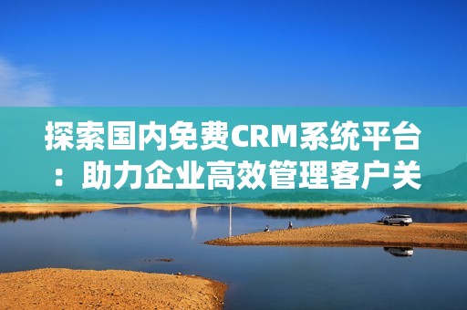 探索国内免费CRM系统平台：助力企业高效管理客户关系