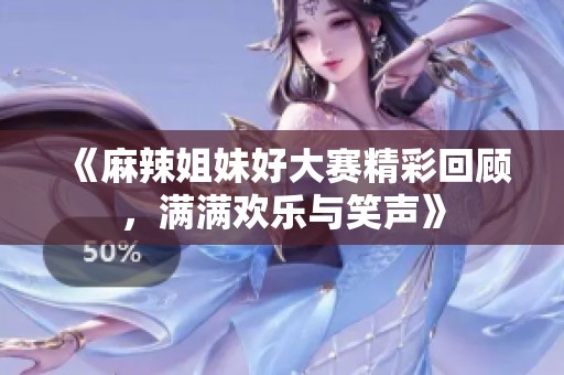 《麻辣姐妹好大赛精彩回顾，满满欢乐与笑声》
