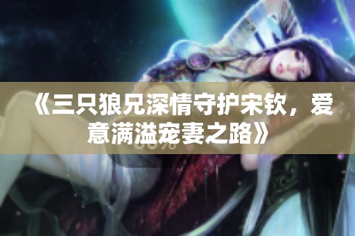 《三只狼兄深情守护宋钦，爱意满溢宠妻之路》