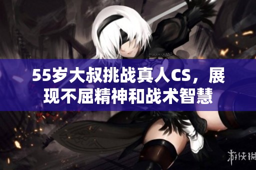 55岁大叔挑战真人CS，展现不屈精神和战术智慧