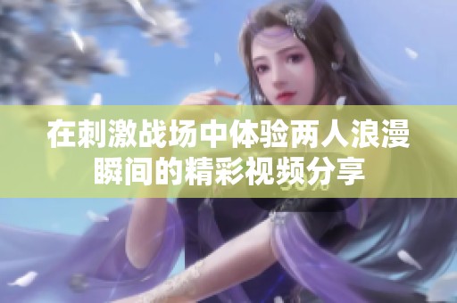 在刺激战场中体验两人浪漫瞬间的精彩视频分享