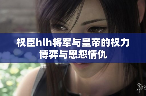 权臣hlh将军与皇帝的权力博弈与恩怨情仇