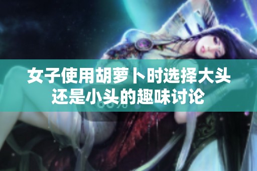 女子使用胡萝卜时选择大头还是小头的趣味讨论