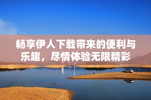 畅享伊人下载带来的便利与乐趣，尽情体验无限精彩