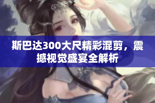 斯巴达300大尺精彩混剪，震撼视觉盛宴全解析