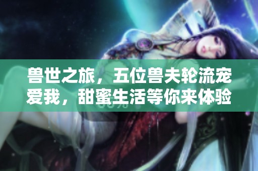 兽世之旅，五位兽夫轮流宠爱我，甜蜜生活等你来体验
