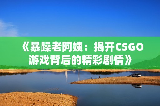 《暴躁老阿姨：揭开CSGO游戏背后的精彩剧情》