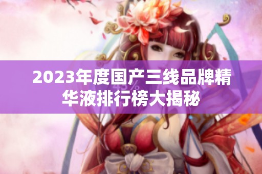 2023年度国产三线品牌精华液排行榜大揭秘
