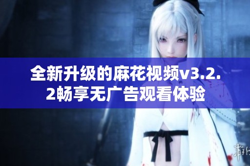 全新升级的麻花视频v3.2.2畅享无广告观看体验