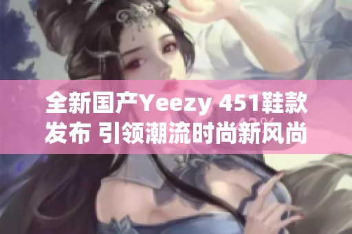 全新国产Yeezy 451鞋款发布 引领潮流时尚新风尚