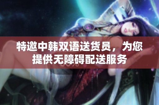 特邀中韩双语送货员，为您提供无障碍配送服务