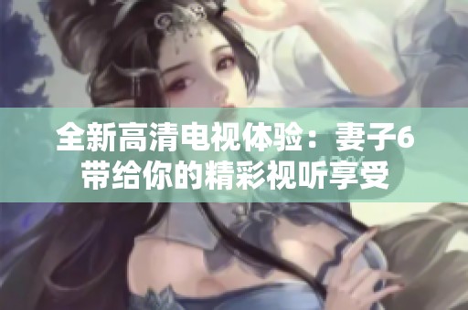 全新高清电视体验：妻子6带给你的精彩视听享受