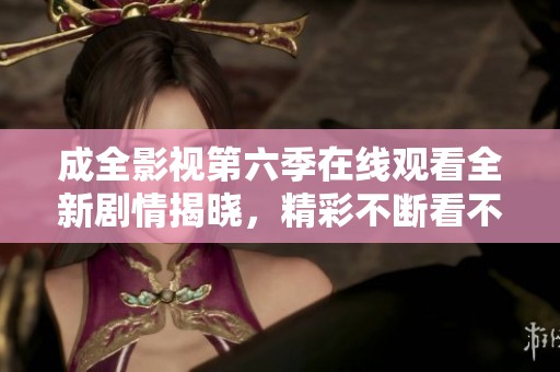 成全影视第六季在线观看全新剧情揭晓，精彩不断看不停