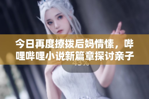 今日再度撩拨后妈情愫，哔哩哔哩小说新篇章探讨亲子关系