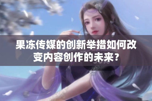 果冻传媒的创新举措如何改变内容创作的未来？