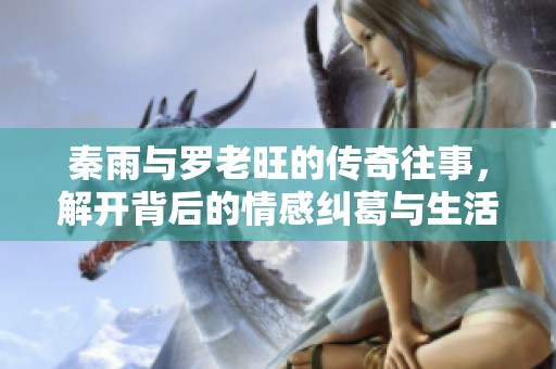 秦雨与罗老旺的传奇往事，解开背后的情感纠葛与生活智慧