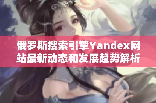 俄罗斯搜索引擎Yandex网站最新动态和发展趋势解析