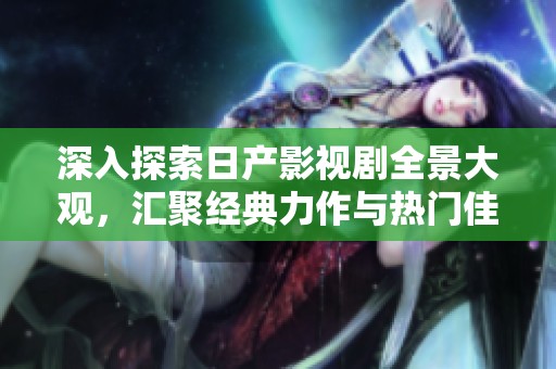 深入探索日产影视剧全景大观，汇聚经典力作与热门佳片
