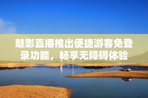 魅影直播推出便捷游客免登录功能，畅享无障碍体验