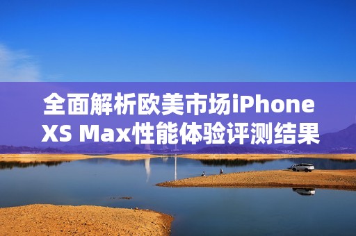 全面解析欧美市场iPhone XS Max性能体验评测结果