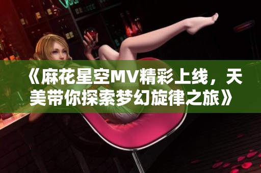 《麻花星空MV精彩上线，天美带你探索梦幻旋律之旅》