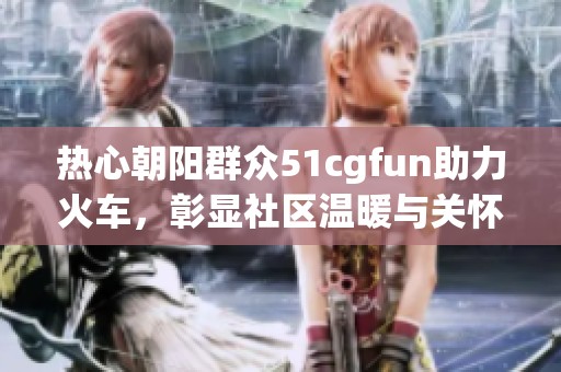 热心朝阳群众51cgfun助力火车，彰显社区温暖与关怀