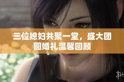 三位媳妇共聚一堂，盛大团圆婚礼温馨回顾