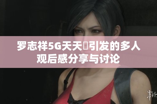 罗志祥5G天天奭引发的多人观后感分享与讨论