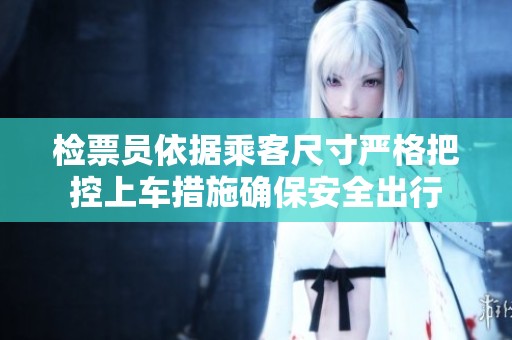 检票员依据乘客尺寸严格把控上车措施确保安全出行