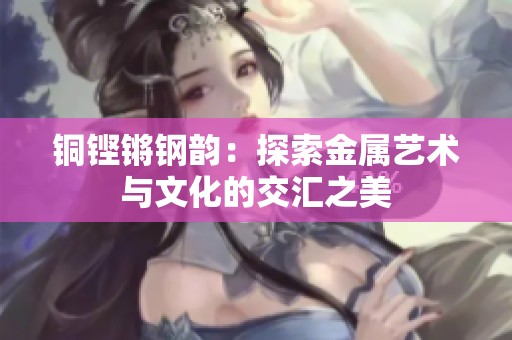 铜铿锵钢韵：探索金属艺术与文化的交汇之美