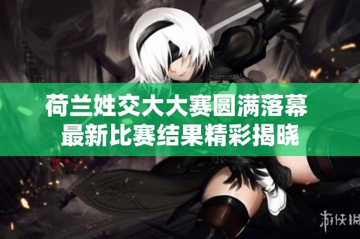 荷兰姓交大大赛圆满落幕 最新比赛结果精彩揭晓
