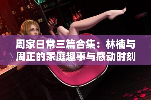 周家日常三篇合集：林楠与周正的家庭趣事与感动时刻