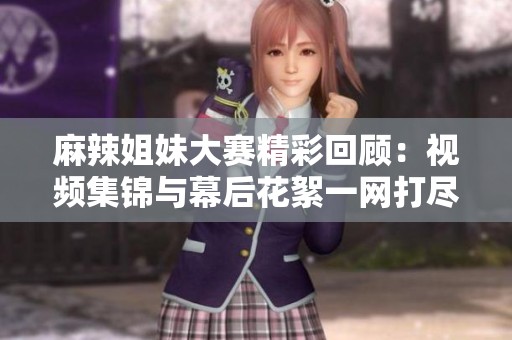麻辣姐妹大赛精彩回顾：视频集锦与幕后花絮一网打尽