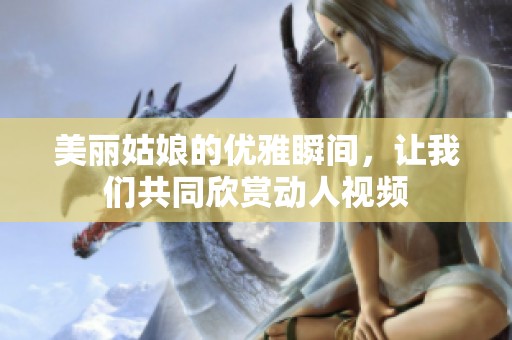 美丽姑娘的优雅瞬间，让我们共同欣赏动人视频