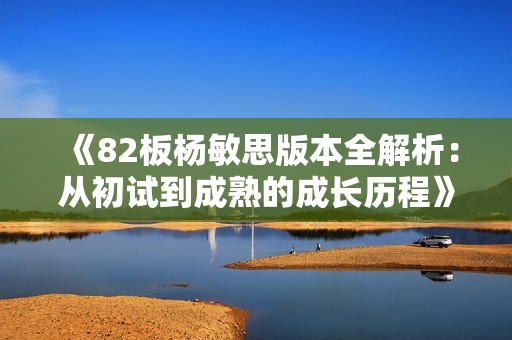 《82板杨敏思版本全解析：从初试到成熟的成长历程》