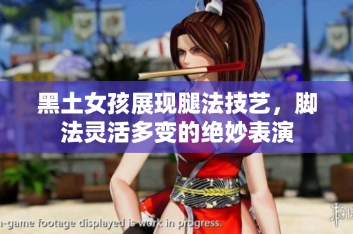 黑土女孩展现腿法技艺，脚法灵活多变的绝妙表演