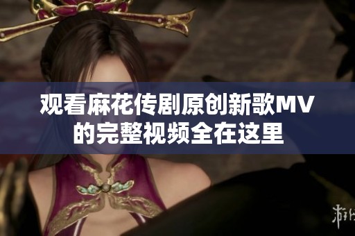 观看麻花传剧原创新歌MV的完整视频全在这里