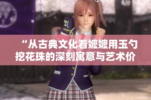 “从古典文化看嬷嬷用玉勺挖花珠的深刻寓意与艺术价值”