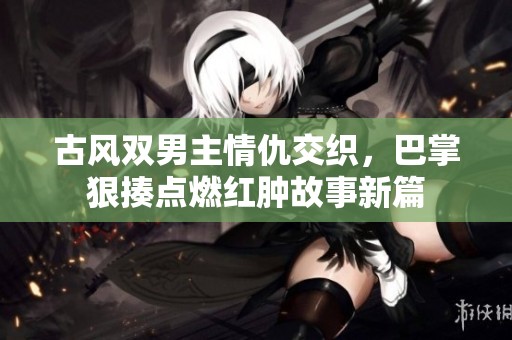 古风双男主情仇交织，巴掌狠揍点燃红肿故事新篇