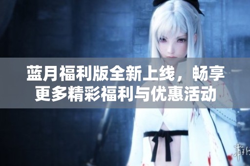 蓝月福利版全新上线，畅享更多精彩福利与优惠活动