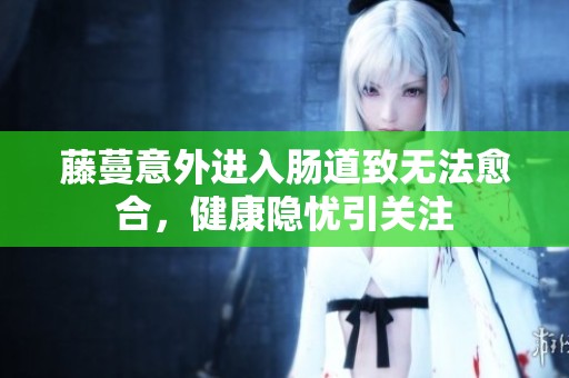 藤蔓意外进入肠道致无法愈合，健康隐忧引关注