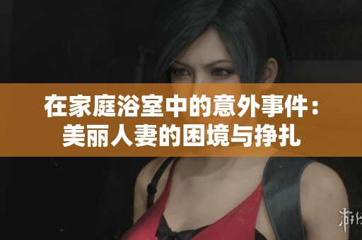 在家庭浴室中的意外事件：美丽人妻的困境与挣扎