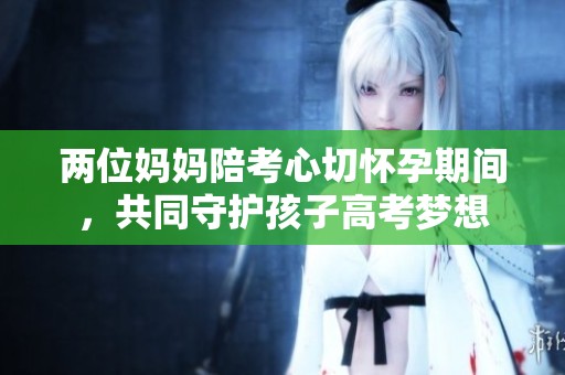 两位妈妈陪考心切怀孕期间，共同守护孩子高考梦想
